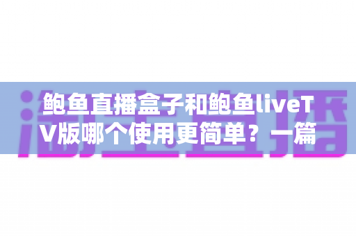 鲍鱼直播盒子和鲍鱼liveTV版哪个使用更简单？一篇文章帮你彻底搞懂