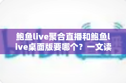 鲍鱼live聚合直播和鲍鱼live桌面版要哪个？一文读懂两大版本的选择指南