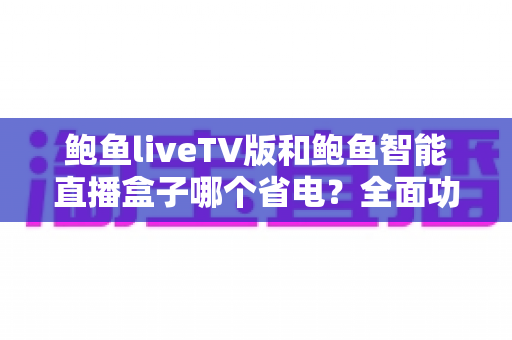 鲍鱼liveTV版和鲍鱼智能直播盒子哪个省电？全面功耗对比与省电选购指南