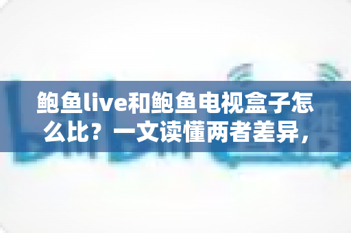 鲍鱼live和鲍鱼电视盒子怎么比？一文读懂两者差异，选对观影方案不踩坑
