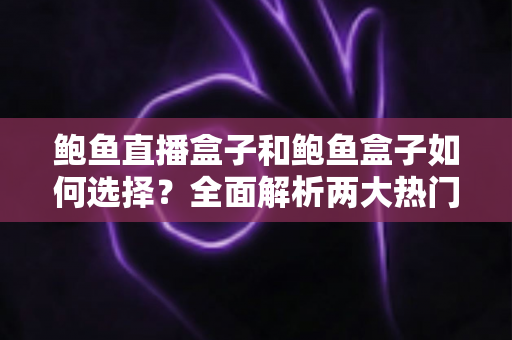鲍鱼直播盒子和鲍鱼盒子如何选择？全面解析两大热门机型的选购技巧与实用指南