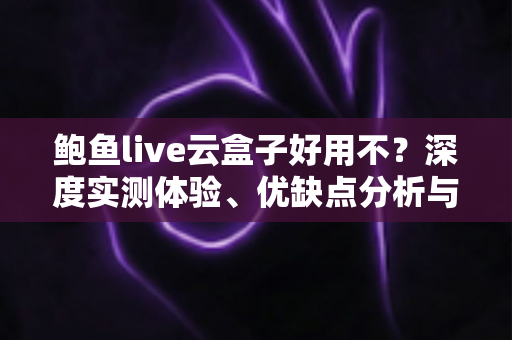鲍鱼live云盒子好用不？深度实测体验、优缺点分析与选购避坑全指南