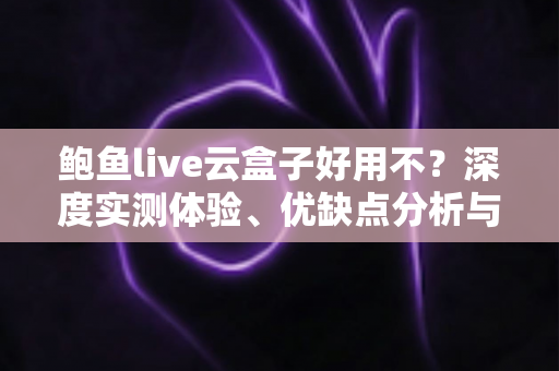 鲍鱼live云盒子好用不？深度实测体验、优缺点分析与选购避坑全指南