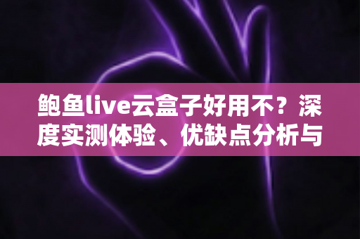 鲍鱼live云盒子好用不？深度实测体验、优缺点分析与选购避坑全指南