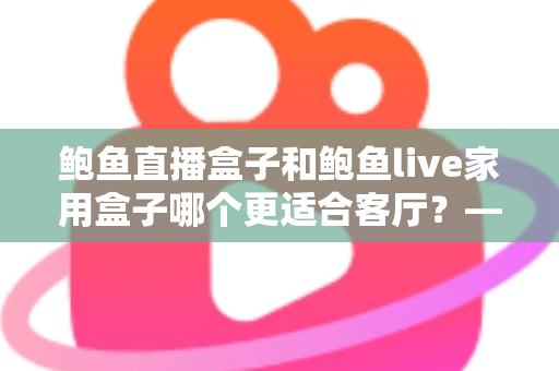 鲍鱼直播盒子和鲍鱼live家用盒子哪个更适合客厅?——画质、性能、易用性全方位深度对比,帮你选出最值得摆上电视柜的那一款 鲍鱼直播盒子和鲍鱼live家用盒子哪个更适合客厅?——画质、性能、易用性全方位深度对比,帮你选出最值得摆上电视柜的那一款