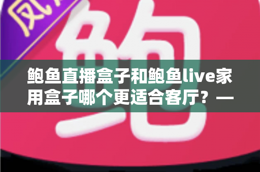 鲍鱼直播盒子和鲍鱼live家用盒子哪个更适合客厅？——画质、性能、易用性全方位深度对比，帮你选出最值得摆上电视柜的那一款