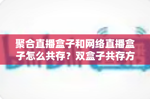 聚合直播盒子和网络直播盒子怎么共存？双盒子共存方案与场景搭配全攻略