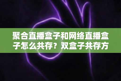 聚合直播盒子和网络直播盒子怎么共存？双盒子共存方案与场景搭配全攻略