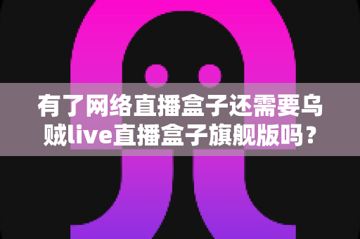 有了网络直播盒子还需要乌贼live直播盒子旗舰版吗？一文读懂双设备直播方案的核心价值