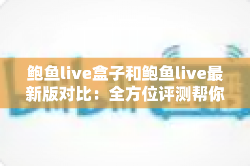 鲍鱼live盒子和鲍鱼live最新版对比：全方位评测帮你选出最适合的版本