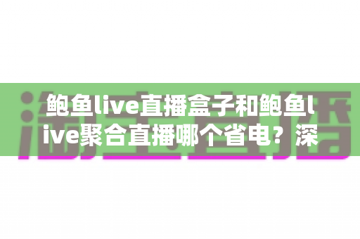 鲍鱼live直播盒子和鲍鱼live聚合直播哪个省电?深度解析功耗差异与省电实用指南 鲍鱼live直播盒子和鲍鱼live聚合直播哪个省电?深度解析功耗差异与省电实用指南