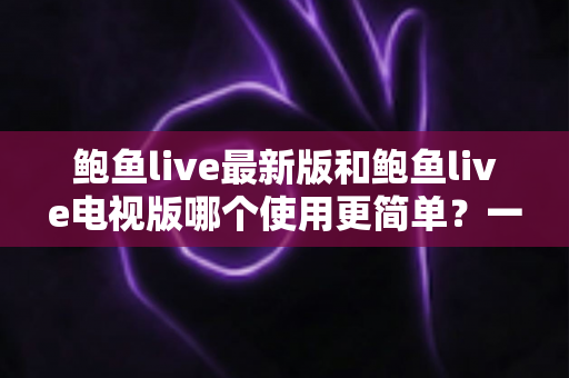 鲍鱼live最新版和鲍鱼live电视版哪个使用更简单？一文读懂两大版本操作体验差异