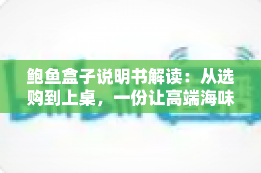 鲍鱼盒子说明书解读：从选购到上桌，一份让高端海味礼盒物尽其用的完全指南
