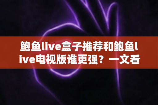 鲍鱼live盒子推荐和鲍鱼live电视版谁更强？一文看懂两大版本的差异与选择攻略