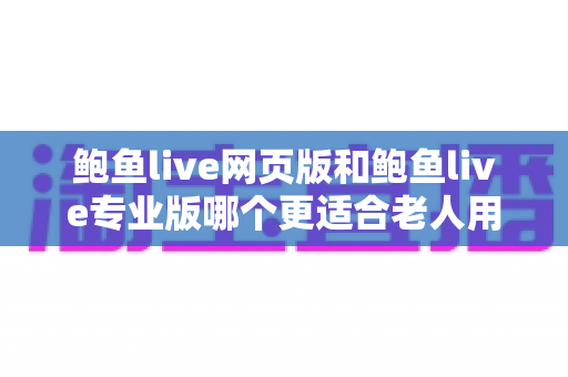 鲍鱼live网页版和鲍鱼live专业版哪个更适合老人用？——中老年用户直播观看方式全方位对比与选购指南