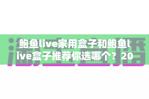 鲍鱼live家用盒子和鲍鱼live盒子推荐你选哪个?2025年最全选购对比指南与避坑攻略 鲍鱼live家用盒子和鲍鱼live盒子推荐你选哪个?2025年最全选购对比指南与避坑攻略