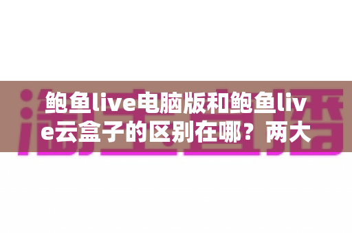 鲍鱼live电脑版和鲍鱼live云盒子的区别在哪？两大版本全方位深度对比，看完这篇不再纠结怎么选