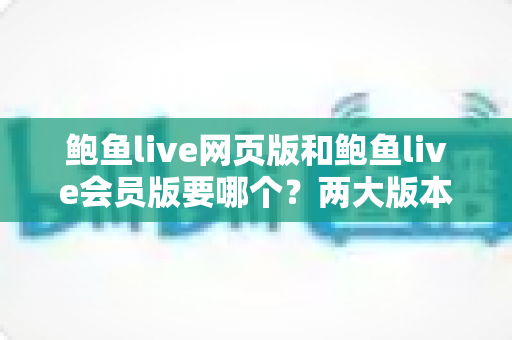 鲍鱼live网页版和鲍鱼live会员版要哪个？两大版本全维度对比与选购指南