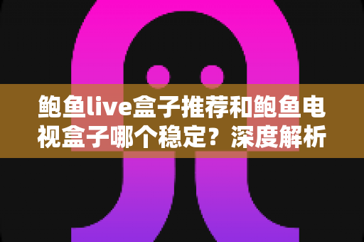 鲍鱼live盒子推荐和鲍鱼电视盒子哪个稳定？深度解析两大盒子稳定性差异与选购全指南