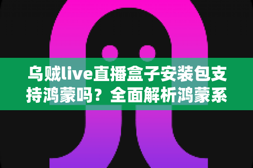 乌贼live直播盒子安装包支持鸿蒙吗?全面解析鸿蒙系统兼容性与安装指南 乌贼live直播盒子安装包支持鸿蒙吗?全面解析鸿蒙系统兼容性与安装指南