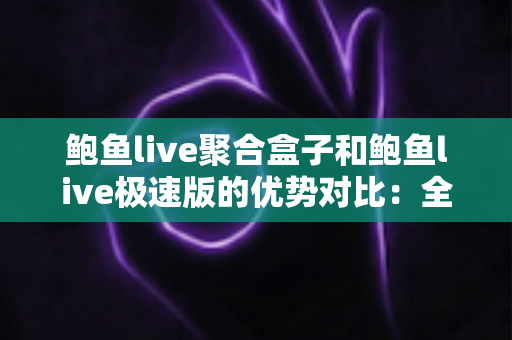鲍鱼live聚合盒子和鲍鱼live极速版的优势对比：全面深度解析，帮你选出最适合的版本