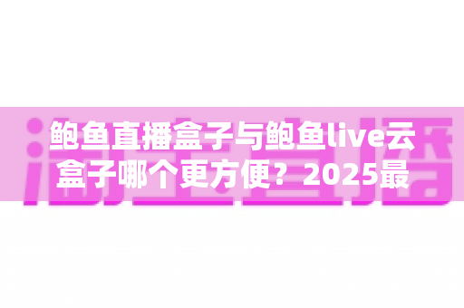 鲍鱼直播盒子与鲍鱼live云盒子哪个更方便？2025最全对比实测，看完这篇再选不踩坑