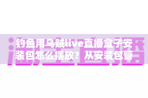 钓鱼用乌贼live直播盒子安装包怎么摆放?从安装包管理到设备布置的全流程实战指南 钓鱼用乌贼live直播盒子安装包怎么摆放?从安装包管理到设备布置的全流程实战指南