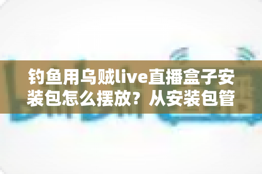 钓鱼用乌贼live直播盒子安装包怎么摆放?从安装包管理到设备布置的全流程实战指南 钓鱼用乌贼live直播盒子安装包怎么摆放?从安装包管理到设备布置的全流程实战指南