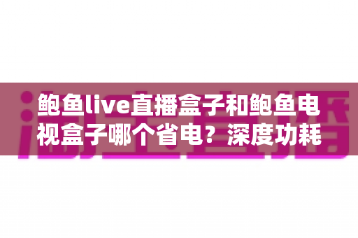 鲍鱼live直播盒子和鲍鱼电视盒子哪个省电?深度功耗对比与省电选购全指南 鲍鱼live直播盒子和鲍鱼电视盒子哪个省电?深度功耗对比与省电选购全指南