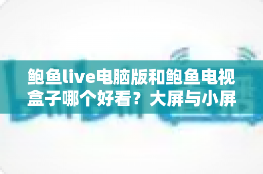 鲍鱼live电脑版和鲍鱼电视盒子哪个好看?大屏与小屏观影体验全面对比指南 鲍鱼live电脑版和鲍鱼电视盒子哪个好看?大屏与小屏观影体验全面对比指南