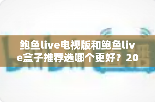鲍鱼live电视版和鲍鱼live盒子推荐选哪个更好?2025年大屏观影设备选购深度指南 鲍鱼live电视版和鲍鱼live盒子推荐选哪个更好?2025年大屏观影设备选购深度指南