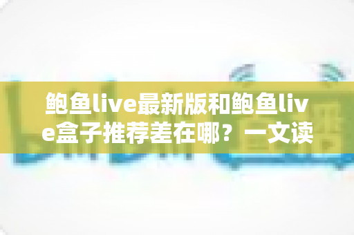 鲍鱼live最新版和鲍鱼live盒子推荐差在哪？一文读懂两者核心区别与选择指南