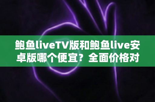 鲍鱼liveTV版和鲍鱼live安卓版哪个便宜?全面价格对比与省钱选购指南 鲍鱼liveTV版和鲍鱼live安卓版哪个便宜?全面价格对比与省钱选购指南