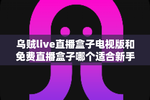 乌贼live直播盒子电视版和免费直播盒子哪个适合新手?——新手选购与避坑全攻略 乌贼live直播盒子电视版和免费直播盒子哪个适合新手?——新手选购与避坑全攻略