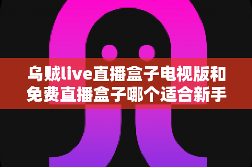 乌贼live直播盒子电视版和免费直播盒子哪个适合新手?——新手选购与避坑全攻略 乌贼live直播盒子电视版和免费直播盒子哪个适合新手?——新手选购与避坑全攻略