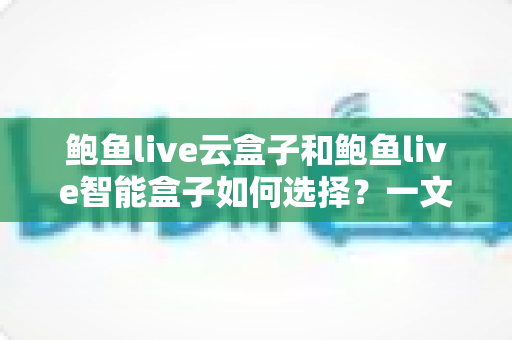 鲍鱼live云盒子和鲍鱼live智能盒子如何选择？一文读懂两款设备的区别与选购技巧