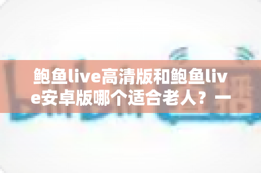 鲍鱼live高清版和鲍鱼live安卓版哪个适合老人?一篇讲透选择要点的实用指南 鲍鱼live高清版和鲍鱼live安卓版哪个适合老人?一篇讲透选择要点的实用指南