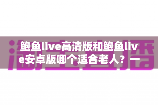 鲍鱼live高清版和鲍鱼live安卓版哪个适合老人？一篇讲透选择要点的实用指南