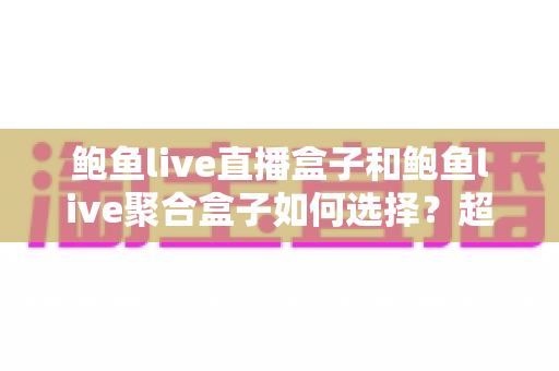 鲍鱼live直播盒子和鲍鱼live聚合盒子如何选择？超全选购指南帮你一次选对不踩坑