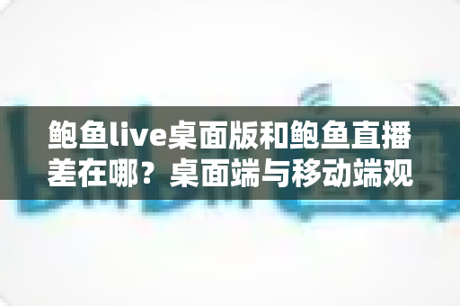 鲍鱼live桌面版和鲍鱼直播差在哪？桌面端与移动端观看体验全面对比