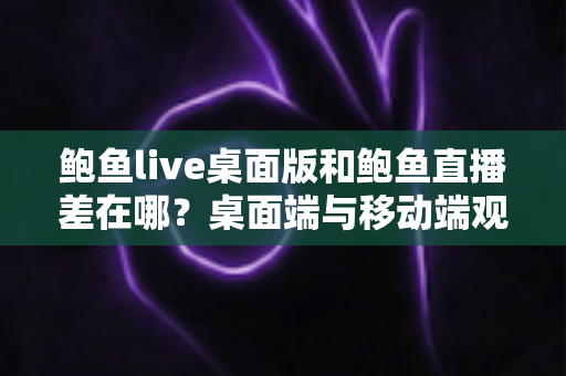 鲍鱼live桌面版和鲍鱼直播差在哪？桌面端与移动端观看体验全面对比