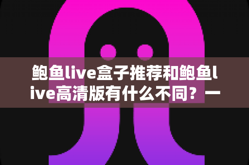 鲍鱼live盒子推荐和鲍鱼live高清版有什么不同?一篇文章读懂两大版本的核心差异与选择指南 鲍鱼live盒子推荐和鲍鱼live高清版有什么不同?一篇文章读懂两大版本的核心差异与选择指南