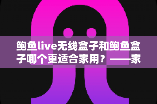 鲍鱼live无线盒子和鲍鱼盒子哪个更适合家用？——家庭电视盒子选购深度对比指南