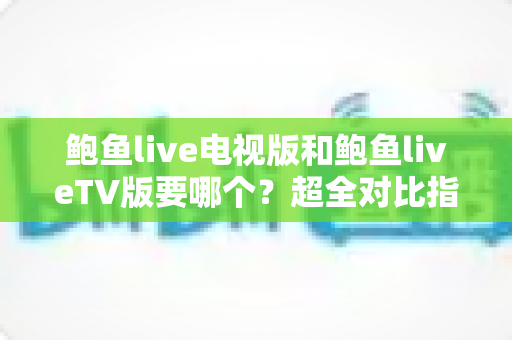 鲍鱼live电视版和鲍鱼liveTV版要哪个？超全对比指南帮你一步选对大屏直播版本
