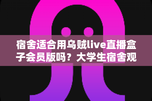 宿舍适合用乌贼live直播盒子会员版吗?大学生宿舍观影与直播体验全方位解析 宿舍适合用乌贼live直播盒子会员版吗?大学生宿舍观影与直播体验全方位解析