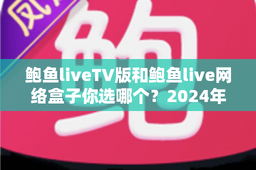 鲍鱼liveTV版和鲍鱼live网络盒子你选哪个?2024年最全面的对决分析与选购指南 鲍鱼liveTV版和鲍鱼live网络盒子你选哪个?2024年最全面的对决分析与选购指南