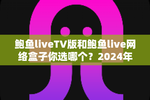 鲍鱼liveTV版和鲍鱼live网络盒子你选哪个？2024年最全面的对决分析与选购指南
