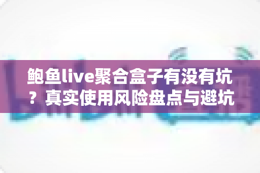 鲍鱼live聚合盒子有没有坑?真实使用风险盘点与避坑指南全解析 鲍鱼live聚合盒子有没有坑?真实使用风险盘点与避坑指南全解析