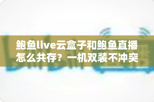 鲍鱼live云盒子和鲍鱼直播怎么共存?一机双装不冲突的完整攻略与常见问题详解 鲍鱼live云盒子和鲍鱼直播怎么共存?一机双装不冲突的完整攻略与常见问题详解