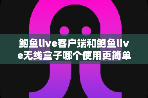 鲍鱼live客户端和鲍鱼live无线盒子哪个使用更简单？新手友好度全面对比指南